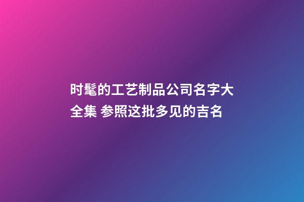 时髦的工艺制品公司名字大全集 参照这批多见的吉名